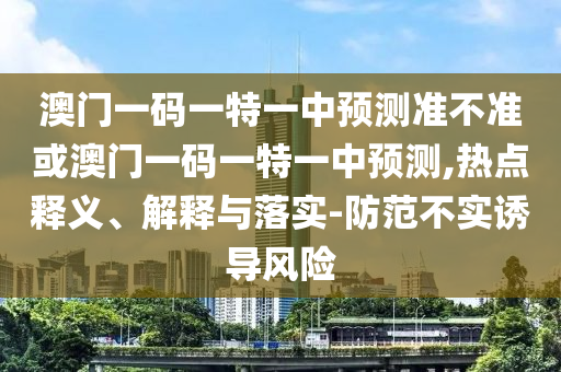 澳门一码一特一中预测准不准或澳门一码一特一中预测,热点释义、解释与落实-防范不实诱导风险