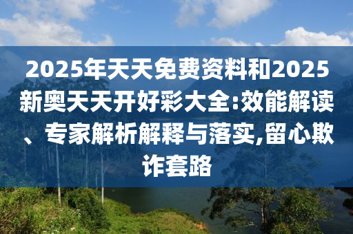 2025年天天免费资料和2025新奥天天开好彩大全:效能解读、专家解析解释与落实,留心欺诈套路