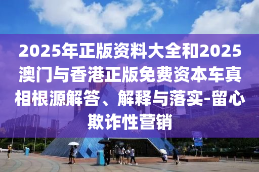 2025年正版资料大全和2025澳门与香港正版免费资本车真相根源解答、解释与落实-留心欺诈性营销