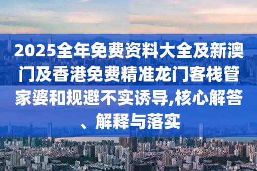2025全年免费资料大全及新澳门及香港免费精准龙门客栈管家婆和规避不实诱导,核心解答、解释与落实